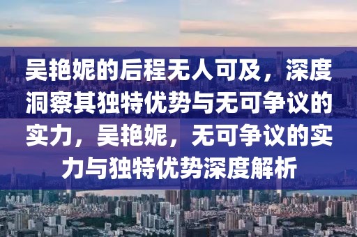 吳艷妮的后程無(wú)人可及，深度洞察其獨(dú)特優(yōu)勢(shì)與無(wú)可爭(zhēng)議的實(shí)力，吳艷妮，無(wú)可爭(zhēng)議的實(shí)力與獨(dú)特優(yōu)勢(shì)深度解析