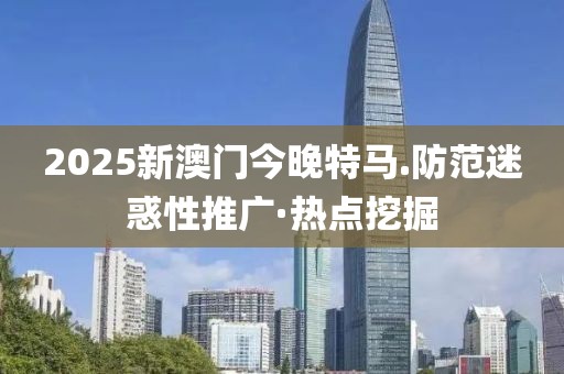 2025新澳門今晚特馬.防范迷惑性推廣·熱點挖掘
