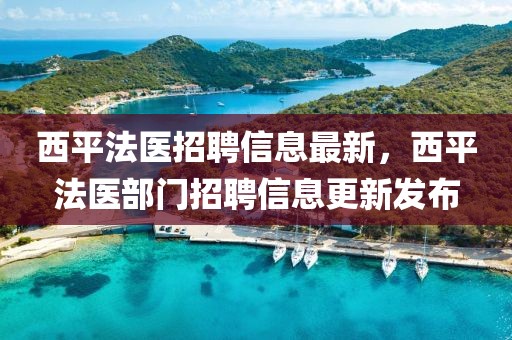 西平法醫(yī)招聘信息最新，西平法醫(yī)部門招聘信息更新發(fā)布