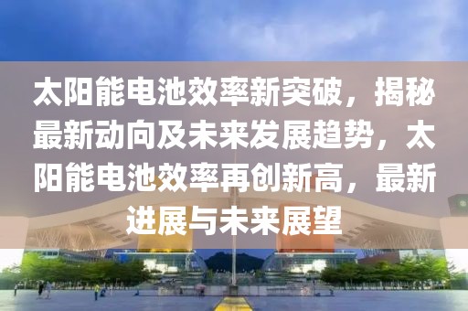 太陽(yáng)能電池效率新突破，揭秘最新動(dòng)向及未來(lái)發(fā)展趨勢(shì)，太陽(yáng)能電池效率再創(chuàng)新高，最新進(jìn)展與未來(lái)展望