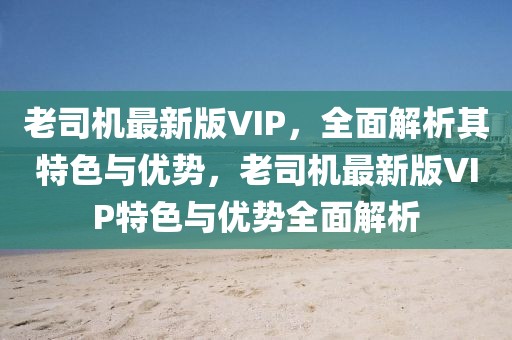 老司機最新版VIP，全面解析其特色與優(yōu)勢，老司機最新版VIP特色與優(yōu)勢全面解析