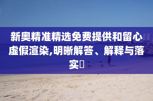 新奧精準精選免費提供和留心虛假渲染,明晰解答、解釋與落實?