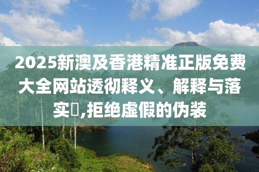 2025新澳及香港精準(zhǔn)正版免費(fèi)大全網(wǎng)站透徹釋義、解釋與落實(shí)?,拒絕虛假的偽裝