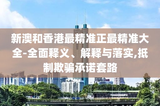 新澳和香港最精準正最精準大全-全面釋義、解釋與落實,抵制欺騙承諾套路