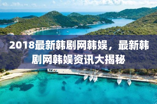 2018最新韓劇網(wǎng)韓娛，最新韓劇網(wǎng)韓娛資訊大揭秘