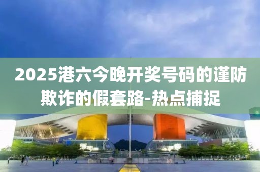 2025港六今晚開獎號碼的謹防欺詐的假套路-熱點捕捉