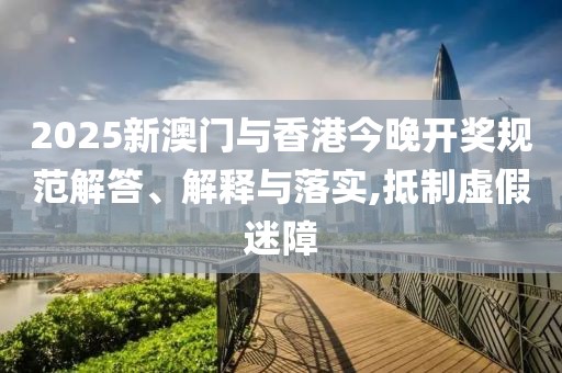 2025新澳門與香港今晚開獎規(guī)范解答、解釋與落實,抵制虛假迷障