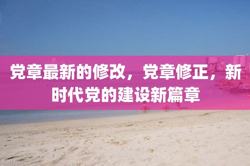 黨章最新的修改，黨章修正，新時(shí)代黨的建設(shè)新篇章