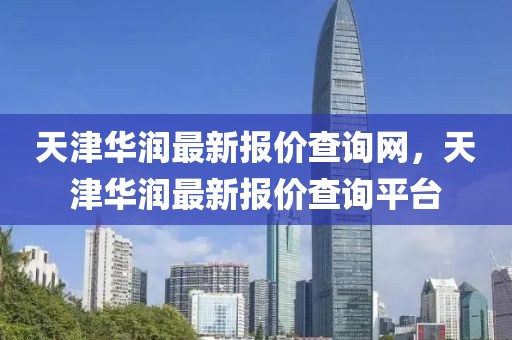 天津華潤(rùn)最新報(bào)價(jià)查詢網(wǎng)，天津華潤(rùn)最新報(bào)價(jià)查詢平臺(tái)