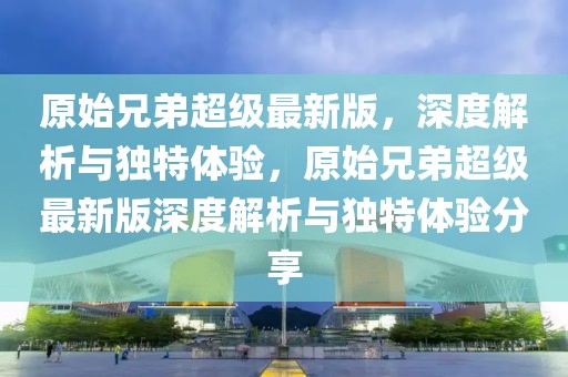 原始兄弟超級最新版，深度解析與獨特體驗，原始兄弟超級最新版深度解析與獨特體驗分享