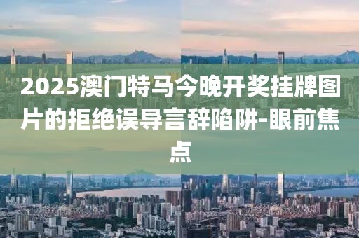 2025澳門特馬今晚開獎掛牌圖片的拒絕誤導(dǎo)言辭陷阱-眼前焦點