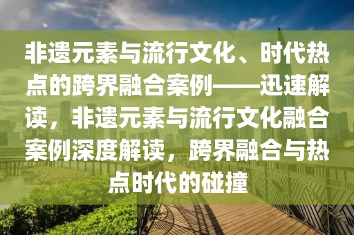 非遺元素與流行文化、時(shí)代熱點(diǎn)的跨界融合案例——迅速解讀，非遺元素與流行文化融合案例深度解讀，跨界融合與熱點(diǎn)時(shí)代的碰撞