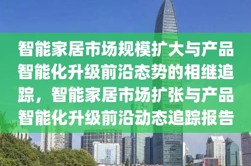智能家居市場(chǎng)規(guī)模擴(kuò)大與產(chǎn)品智能化升級(jí)前沿態(tài)勢(shì)的相繼追蹤，智能家居市場(chǎng)擴(kuò)張與產(chǎn)品智能化升級(jí)前沿動(dòng)態(tài)追蹤報(bào)告