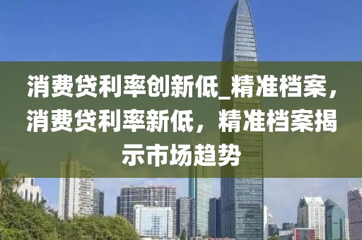 消費(fèi)貸利率創(chuàng)新低_精準(zhǔn)檔案，消費(fèi)貸利率新低，精準(zhǔn)檔案揭示市場趨勢