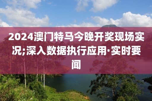 2024澳門(mén)特馬今晚開(kāi)獎(jiǎng)現(xiàn)場(chǎng)實(shí)況;深入數(shù)據(jù)執(zhí)行應(yīng)用·實(shí)時(shí)要聞