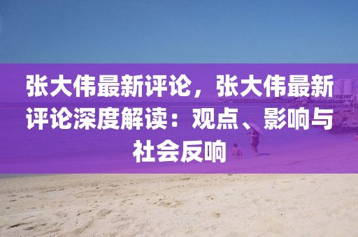 張大偉最新評論，張大偉最新評論深度解讀：觀點、影響與社會反響