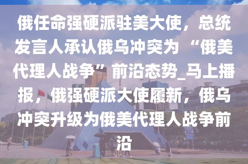 俄任命強(qiáng)硬派駐美大使，總統(tǒng)發(fā)言人承認(rèn)俄烏沖突為 “俄美代理人戰(zhàn)爭(zhēng)”前沿態(tài)勢(shì)_馬上播報(bào)，俄強(qiáng)硬派大使履新，俄烏沖突升級(jí)為俄美代理人戰(zhàn)爭(zhēng)前沿