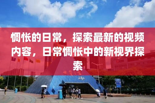 惆悵的日常，探索最新的視頻內(nèi)容，日常惆悵中的新視界探索