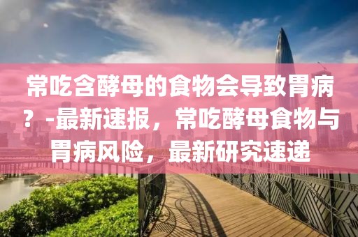 常吃含酵母的食物會(huì)導(dǎo)致胃?。?最新速報(bào)，常吃酵母食物與胃病風(fēng)險(xiǎn)，最新研究速遞