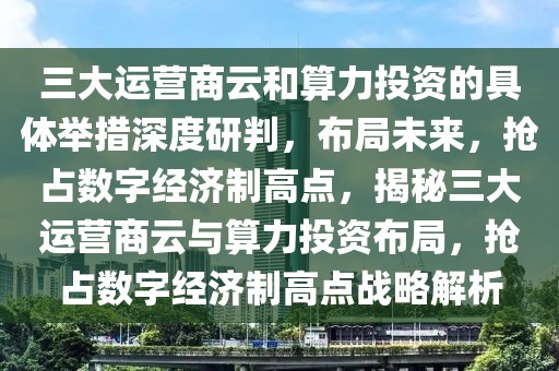 三大運(yùn)營商云和算力投資的具體舉措深度研判，布局未來，搶占數(shù)字經(jīng)濟(jì)制高點(diǎn)，揭秘三大運(yùn)營商云與算力投資布局，搶占數(shù)字經(jīng)濟(jì)制高點(diǎn)戰(zhàn)略解析