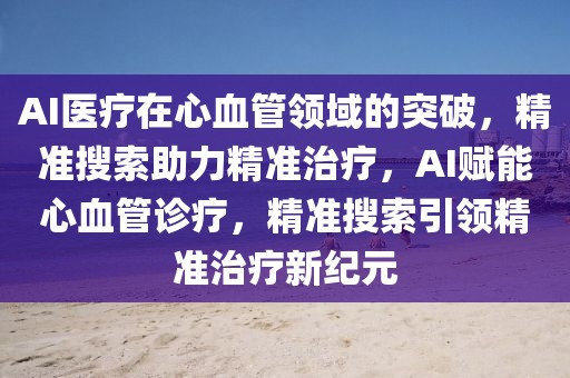 AI醫(yī)療在心血管領(lǐng)域的突破，精準搜索助力精準治療，AI賦能心血管診療，精準搜索引領(lǐng)精準治療新紀元