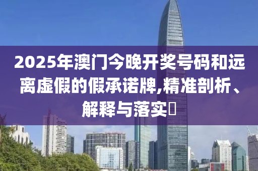 2025年澳門(mén)今晚開(kāi)獎(jiǎng)號(hào)碼和遠(yuǎn)離虛假的假承諾牌,精準(zhǔn)剖析、解釋與落實(shí)?