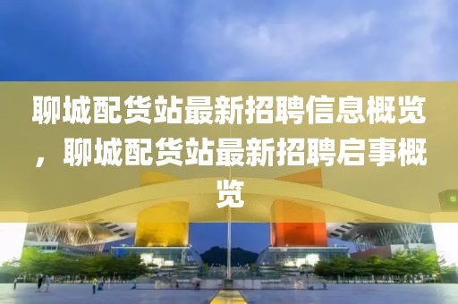 聊城配貨站最新招聘信息概覽，聊城配貨站最新招聘啟事概覽