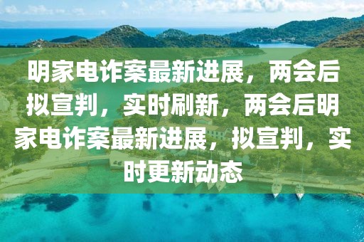 明家電詐案最新進展，兩會后擬宣判，實時刷新，兩會后明家電詐案最新進展，擬宣判，實時更新動態(tài)