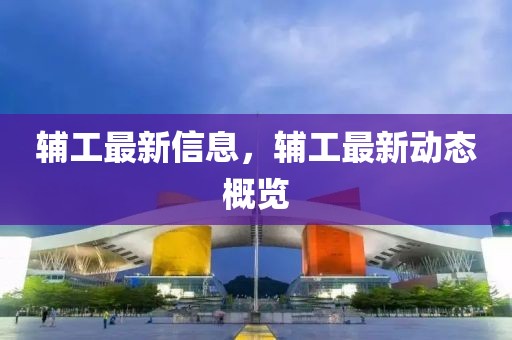 輔工最新信息，輔工最新動態(tài)概覽