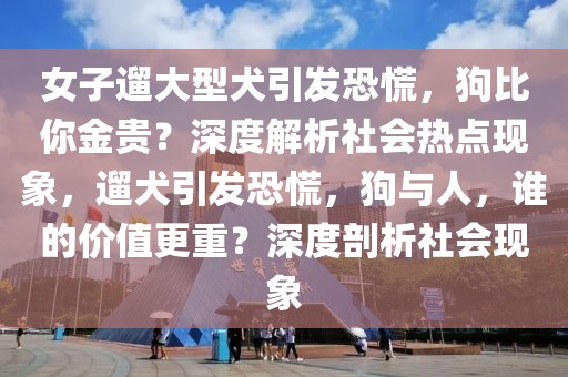 女子遛大型犬引發(fā)恐慌，狗比你金貴？深度解析社會熱點現(xiàn)象，遛犬引發(fā)恐慌，狗與人，誰的價值更重？深度剖析社會現(xiàn)象