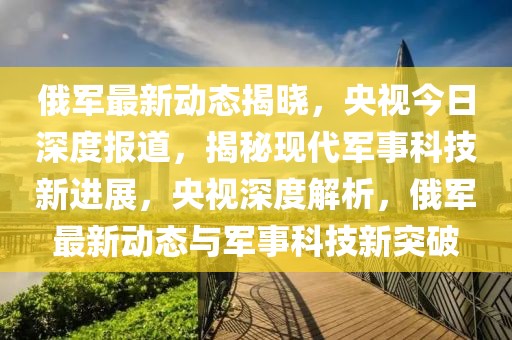 俄軍最新動態(tài)揭曉，央視今日深度報道，揭秘現(xiàn)代軍事科技新進展，央視深度解析，俄軍最新動態(tài)與軍事科技新突破
