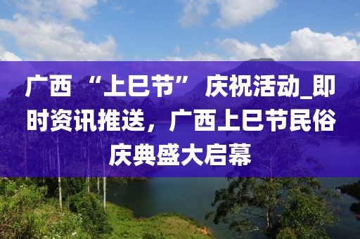 廣西 “上巳節(jié)” 慶祝活動_即時資訊推送，廣西上巳節(jié)民俗慶典盛大啟幕