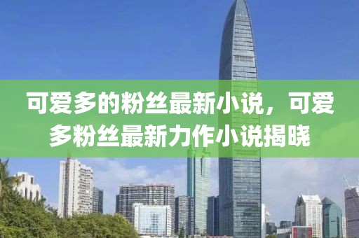 可愛多的粉絲最新小說，可愛多粉絲最新力作小說揭曉