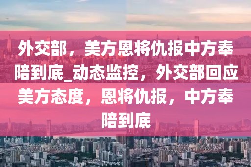 外交部，美方恩將仇報中方奉陪到底_動態(tài)監(jiān)控，外交部回應美方態(tài)度，恩將仇報，中方奉陪到底