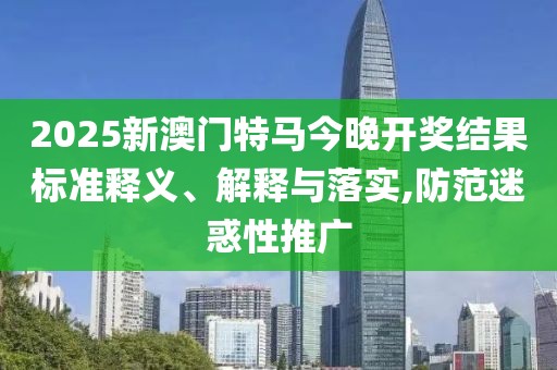2025新澳門(mén)特馬今晚開(kāi)獎(jiǎng)結(jié)果標(biāo)準(zhǔn)釋義、解釋與落實(shí),防范迷惑性推廣