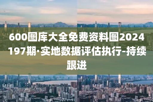 600圖庫大全免費(fèi)資料圖2024197期·實地數(shù)據(jù)評估執(zhí)行-持續(xù)跟進(jìn)