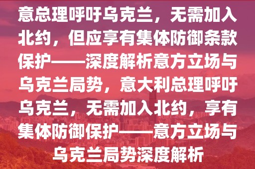 意總理呼吁烏克蘭，無(wú)需加入北約，但應(yīng)享有集體防御條款保護(hù)——深度解析意方立場(chǎng)與烏克蘭局勢(shì)，意大利總理呼吁烏克蘭，無(wú)需加入北約，享有集體防御保護(hù)——意方立場(chǎng)與烏克蘭局勢(shì)深度解析