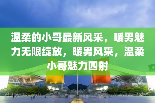 溫柔的小哥最新風(fēng)采，暖男魅力無限綻放，暖男風(fēng)采，溫柔小哥魅力四射