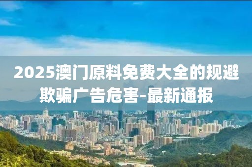 2025澳門原料免費大全的規(guī)避欺騙廣告危害-最新通報