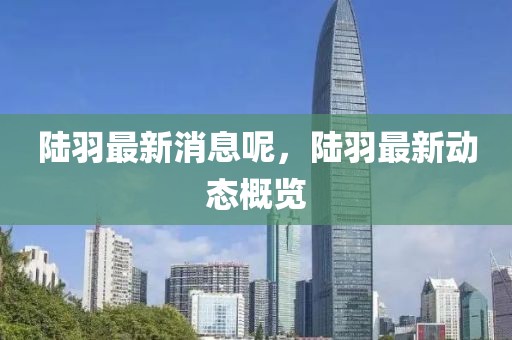 陸羽最新消息呢，陸羽最新動態(tài)概覽