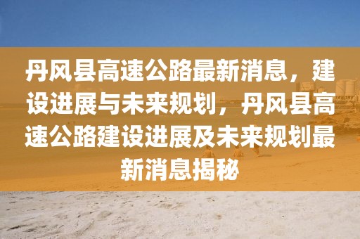 丹風(fēng)縣高速公路最新消息，建設(shè)進(jìn)展與未來規(guī)劃，丹風(fēng)縣高速公路建設(shè)進(jìn)展及未來規(guī)劃最新消息揭秘