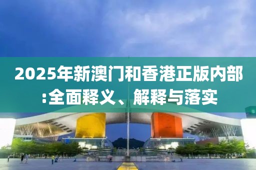2025年新澳門和香港正版內(nèi)部:全面釋義、解釋與落實