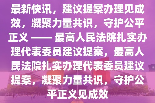 最新快訊，建議提案辦理見成效，凝聚力量共識，守護公平正義 —— 最高人民法院扎實辦理代表委員建議提案，最高人民法院扎實辦理代表委員建議提案，凝聚力量共識，守護公平正義見成效