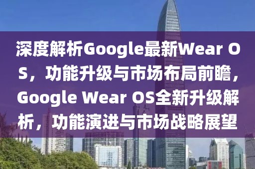 深度解析Google最新Wear OS，功能升級(jí)與市場(chǎng)布局前瞻，Google Wear OS全新升級(jí)解析，功能演進(jìn)與市場(chǎng)戰(zhàn)略展望