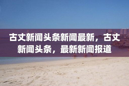 古丈新聞頭條新聞最新，古丈新聞頭條，最新新聞報道