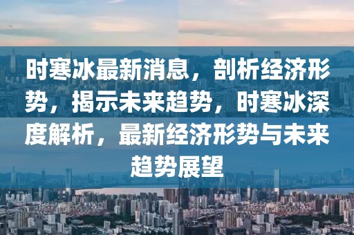 時寒冰最新消息，剖析經(jīng)濟(jì)形勢，揭示未來趨勢，時寒冰深度解析，最新經(jīng)濟(jì)形勢與未來趨勢展望
