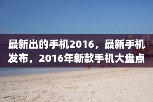最新出的手機(jī)2016，最新手機(jī)發(fā)布，2016年新款手機(jī)大盤(pán)點(diǎn)