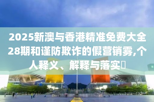 2025新澳與香港精準(zhǔn)免費(fèi)大全28期和謹(jǐn)防欺詐的假營(yíng)銷霧,個(gè)人釋義、解釋與落實(shí)?