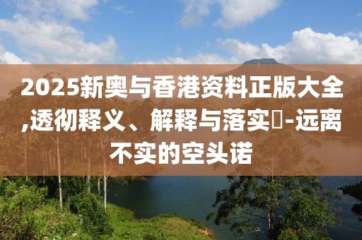 2025新奧與香港資料正版大全,透徹釋義、解釋與落實?-遠離不實的空頭諾
