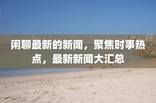 閑聊最新的新聞，聚焦時(shí)事熱點(diǎn)，最新新聞大匯總
